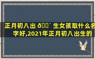 正月初八出 🌴 生女孩取什么名字好,2021年正月初八出生的女宝 🐯 宝好不好